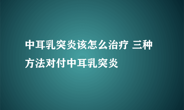 中耳乳突炎该怎么治疗 三种方法对付中耳乳突炎