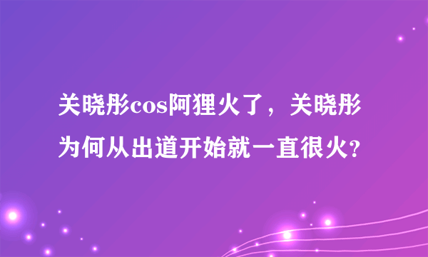 关晓彤cos阿狸火了，关晓彤为何从出道开始就一直很火？