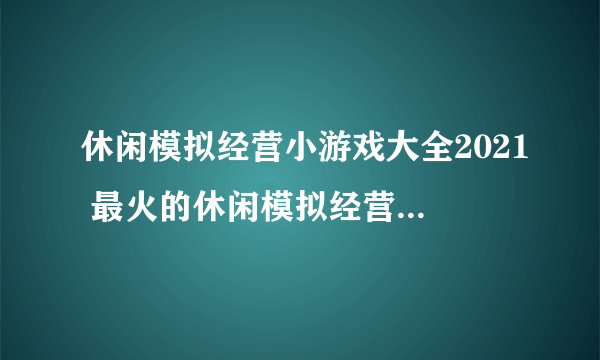 休闲模拟经营小游戏大全2021 最火的休闲模拟经营游戏排行榜合集推荐