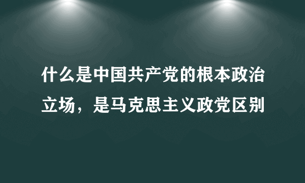 什么是中国共产党的根本政治立场，是马克思主义政党区别