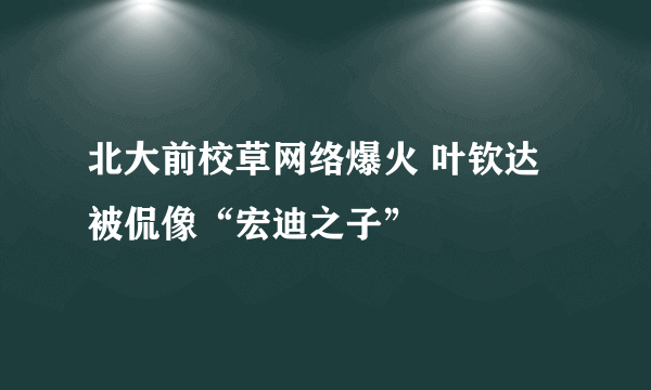 北大前校草网络爆火 叶钦达被侃像“宏迪之子”