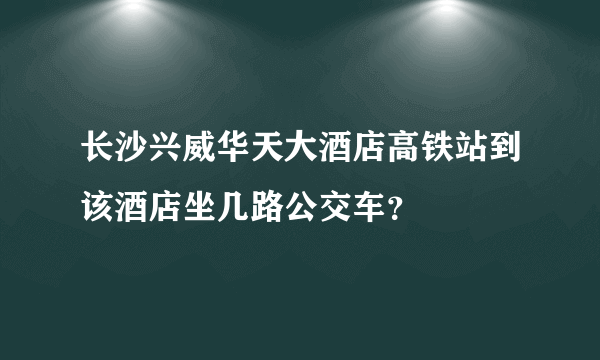 长沙兴威华天大酒店高铁站到该酒店坐几路公交车？