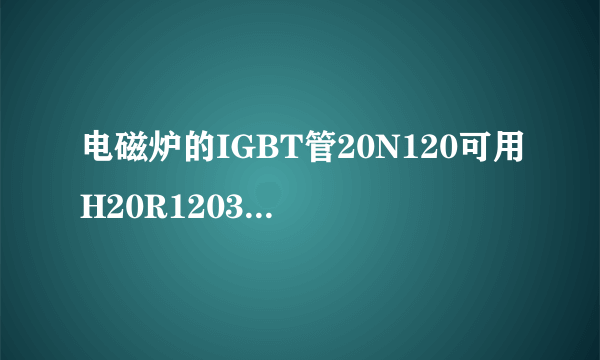 电磁炉的IGBT管20N120可用H20R1203代替吗？