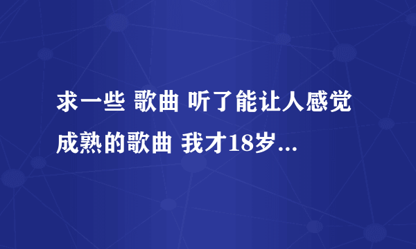 求一些 歌曲 听了能让人感觉成熟的歌曲 我才18岁！！ 谢谢了 、、、、