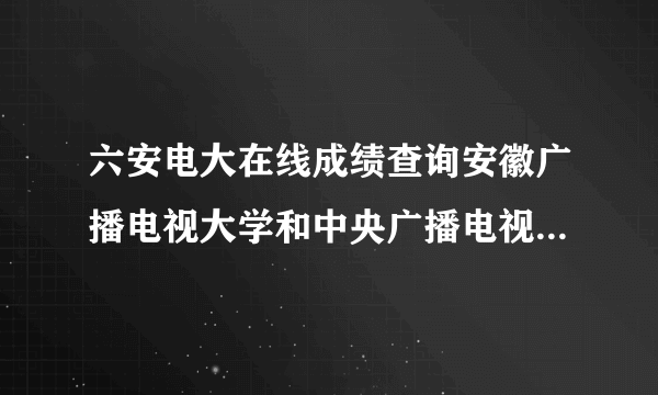 六安电大在线成绩查询安徽广播电视大学和中央广播电视大学，从2008年-2010年考试成绩如何查询