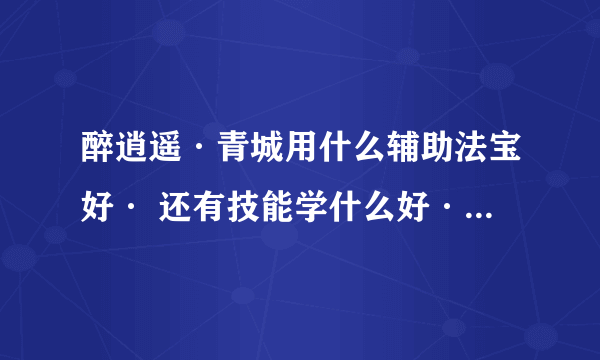 醉逍遥·青城用什么辅助法宝好· 还有技能学什么好·要详细的有高分·穿什么属性的装备好·带什么