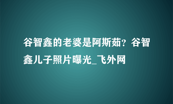 谷智鑫的老婆是阿斯茹？谷智鑫儿子照片曝光_飞外网