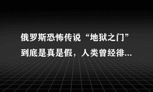 俄罗斯恐怖传说“地狱之门”到底是真是假，人类曾经徘徊在毁灭边缘？