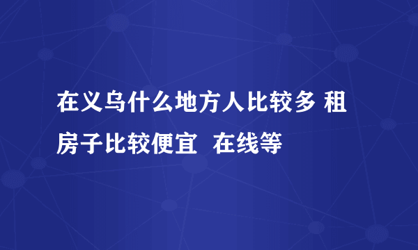 在义乌什么地方人比较多 租房子比较便宜  在线等