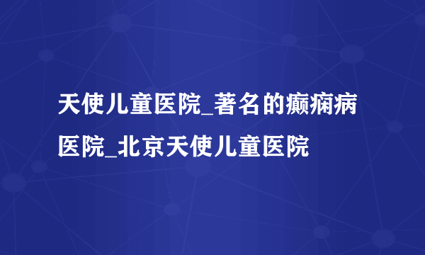 天使儿童医院_著名的癫痫病医院_北京天使儿童医院