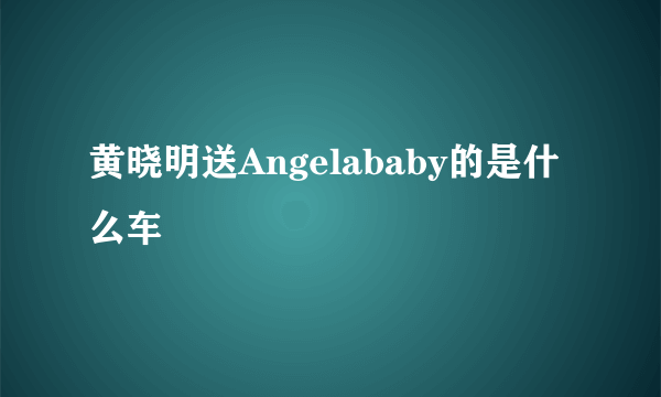 黄晓明送Angelababy的是什么车