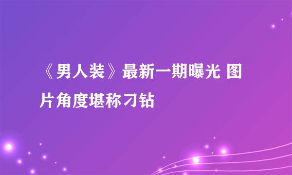 《男人装》最新一期曝光 图片角度堪称刁钻