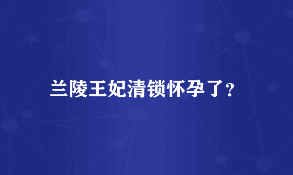 兰陵王妃清锁怀孕了？