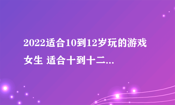 2022适合10到12岁玩的游戏女生 适合十到十二岁女孩玩的游戏有哪些