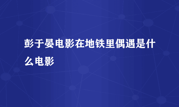 彭于晏电影在地铁里偶遇是什么电影