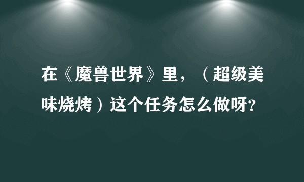 在《魔兽世界》里，（超级美味烧烤）这个任务怎么做呀？