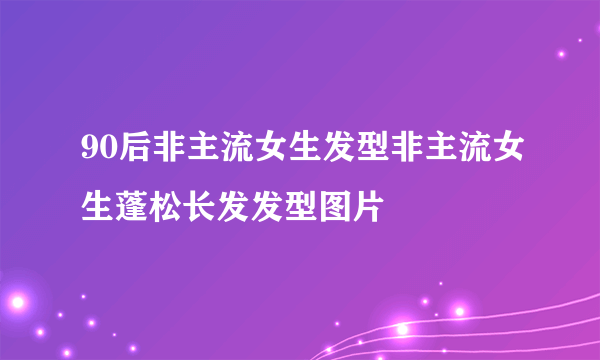 90后非主流女生发型非主流女生蓬松长发发型图片