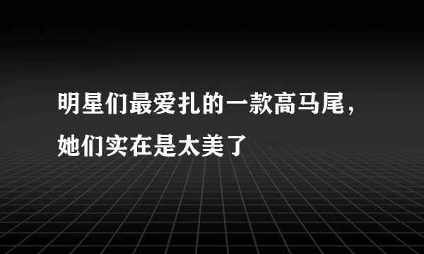 明星们最爱扎的一款高马尾，她们实在是太美了