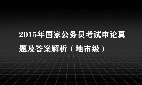 2015年国家公务员考试申论真题及答案解析（地市级）