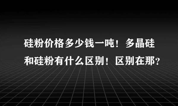 硅粉价格多少钱一吨！多晶硅和硅粉有什么区别！区别在那？