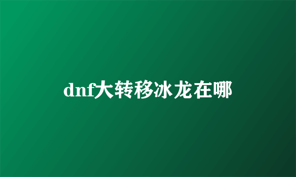 dnf大转移冰龙在哪