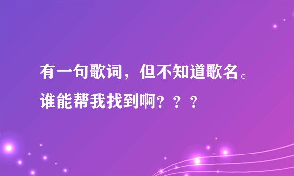 有一句歌词，但不知道歌名。谁能帮我找到啊？？？