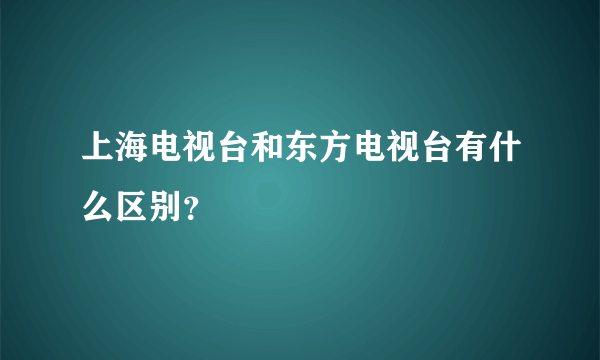 上海电视台和东方电视台有什么区别？