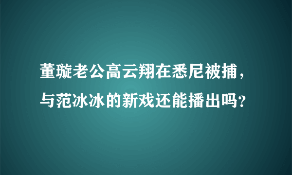 董璇老公高云翔在悉尼被捕，与范冰冰的新戏还能播出吗？