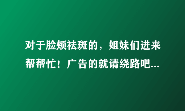 对于脸颊祛斑的，姐妹们进来帮帮忙！广告的就请绕路吧！谢谢合作！