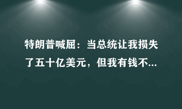 特朗普喊屈：当总统让我损失了五十亿美元，但我有钱不在乎！这是真的假的？怎么回事？