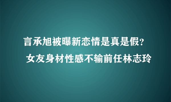 言承旭被曝新恋情是真是假？ 女友身材性感不输前任林志玲