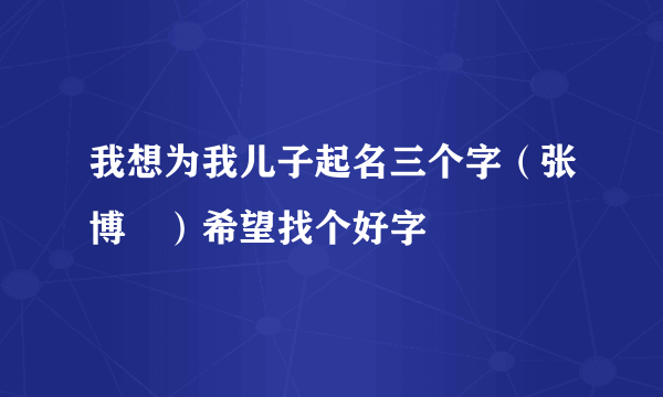 我想为我儿子起名三个字（张博﹡）希望找个好字