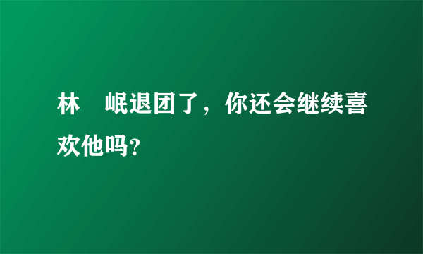 林煐岷退团了，你还会继续喜欢他吗？ ​​​