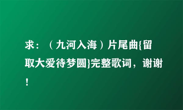 求：（九河入海）片尾曲{留取大爱待梦圆}完整歌词，谢谢！