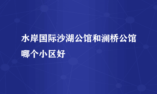 水岸国际沙湖公馆和澜桥公馆哪个小区好