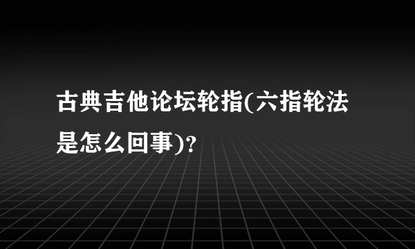 古典吉他论坛轮指(六指轮法是怎么回事)？