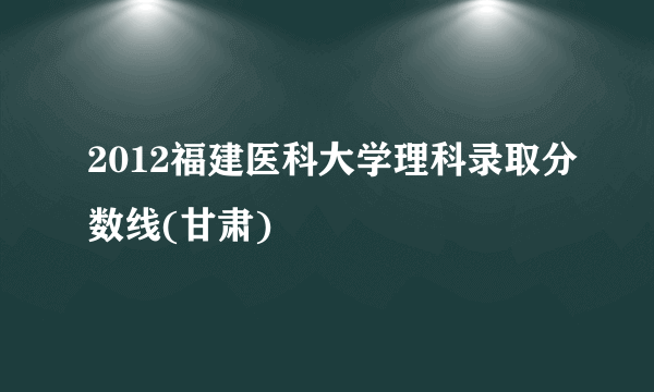 2012福建医科大学理科录取分数线(甘肃)