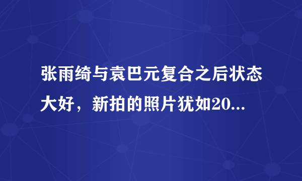 张雨绮与袁巴元复合之后状态大好，新拍的照片犹如20岁的小姑娘，你咋看？