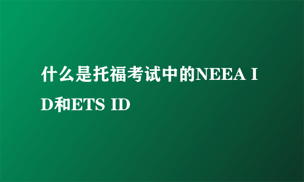 什么是托福考试中的NEEA ID和ETS ID