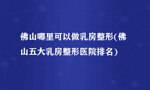 佛山哪里可以做乳房整形(佛山五大乳房整形医院排名)