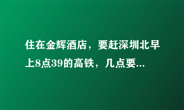 住在金辉酒店，要赶深圳北早上8点39的高铁，几点要从酒店出发，才来得及