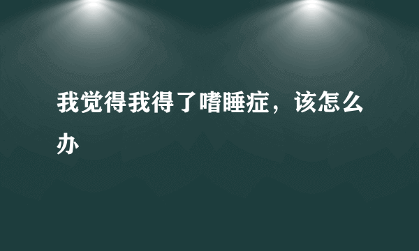 我觉得我得了嗜睡症，该怎么办