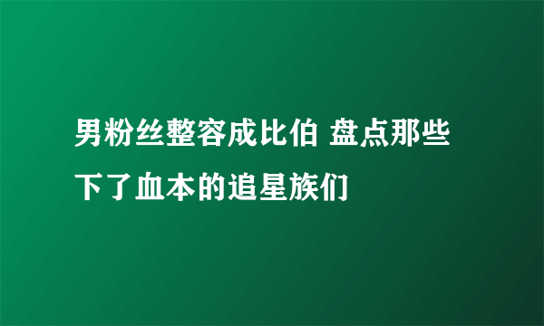 男粉丝整容成比伯 盘点那些下了血本的追星族们