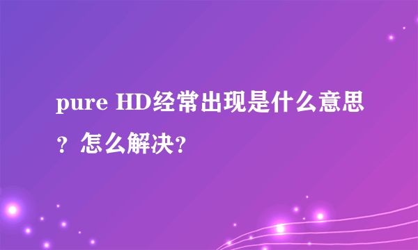 pure HD经常出现是什么意思？怎么解决？