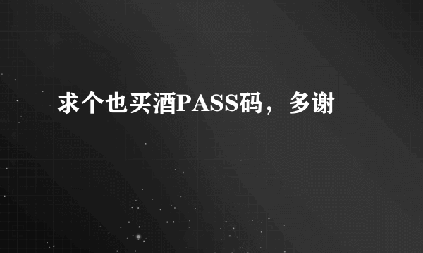 求个也买酒PASS码，多谢