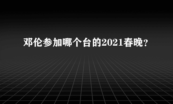 邓伦参加哪个台的2021春晚？