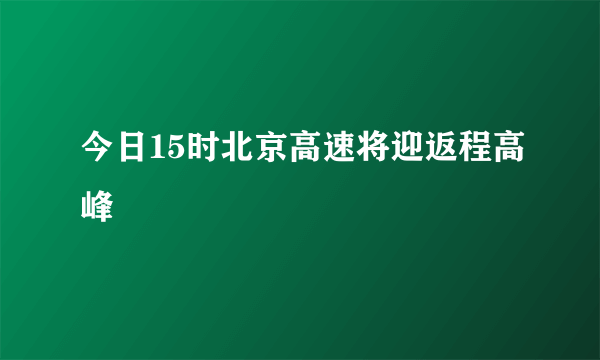 今日15时北京高速将迎返程高峰