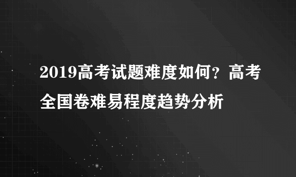 2019高考试题难度如何？高考全国卷难易程度趋势分析