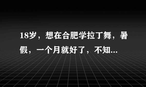 18岁，想在合肥学拉丁舞，暑假，一个月就好了，不知道哪里有比较好的教拉丁的地方呢？谢谢大家了～很急啊