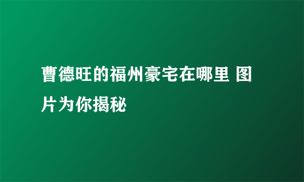 曹德旺的福州豪宅在哪里 图片为你揭秘